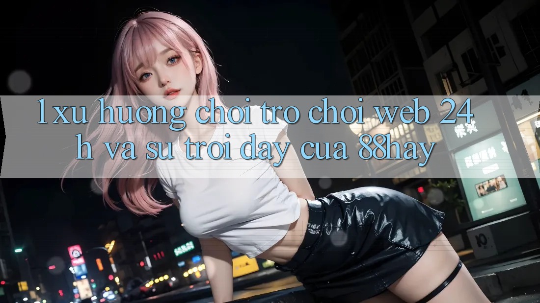1. Xu Hướng Chơi Trò chơi Web 24h Và Sự Trỗi Dậy Của 88hay
