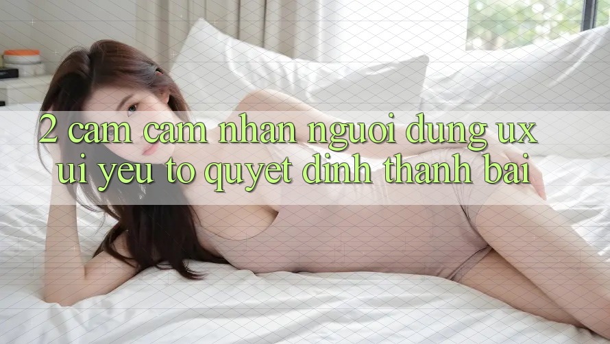 2. Cảm cảm nhận Người Dùng (UX/UI): Yếu Tố Quyết Định Thành Bại 2. Cảm cảm nhận Người Dùng (UX/UI): Yếu Tố Quyết Định Thành Bại