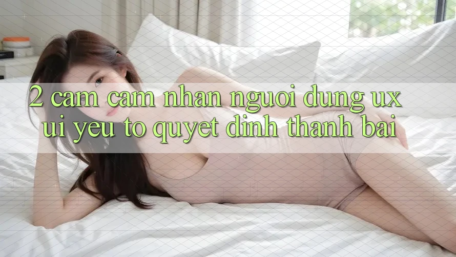 2. Cảm cảm nhận Người Dùng (UX/UI): Yếu Tố Quyết Định Thành Bại 2. Cảm cảm nhận Người Dùng (UX/UI): Yếu Tố Quyết Định Thành Bại