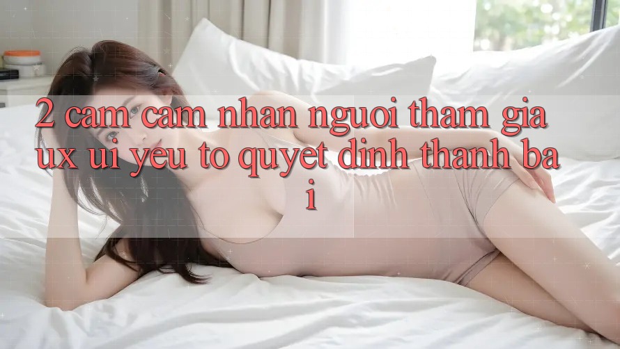2. Cảm cảm nhận Người tham gia (UX/UI): Yếu Tố Quyết Định Thành Bại 2. Cảm cảm nhận Người tham gia (UX/UI): Yếu Tố Quyết Định Thành Bại