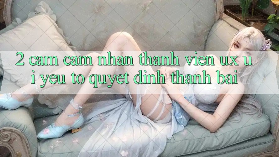 2. Cảm cảm nhận Thành viên (UX/UI): Yếu Tố Quyết Định Thành Bại 2. Cảm cảm nhận Thành viên (UX/UI): Yếu Tố Quyết Định Thành Bại