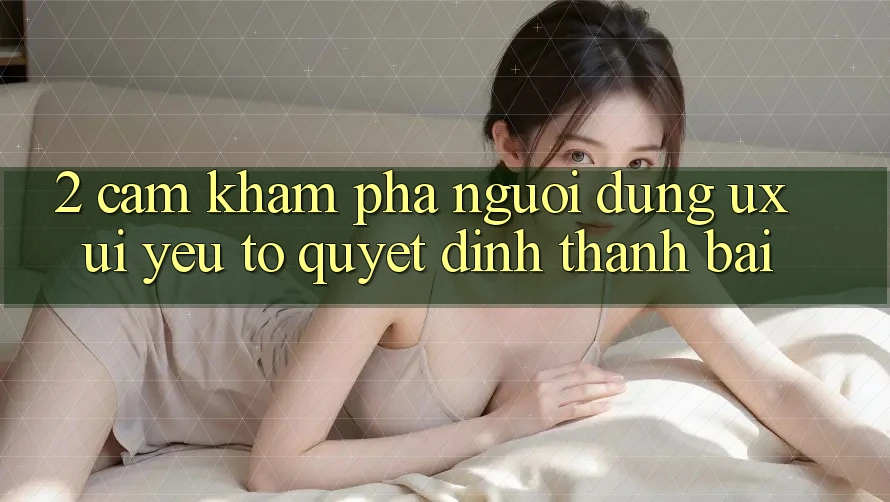 2. Cảm khám phá Người Dùng (UX/UI): Yếu Tố Quyết Định Thành Bại