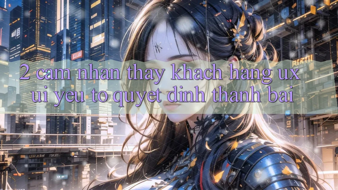 2. Cảm nhận thấy Khách hàng (UX/UI): Yếu Tố Quyết Định Thành Bại 2. Cảm nhận thấy Khách hàng (UX/UI): Yếu Tố Quyết Định Thành Bại