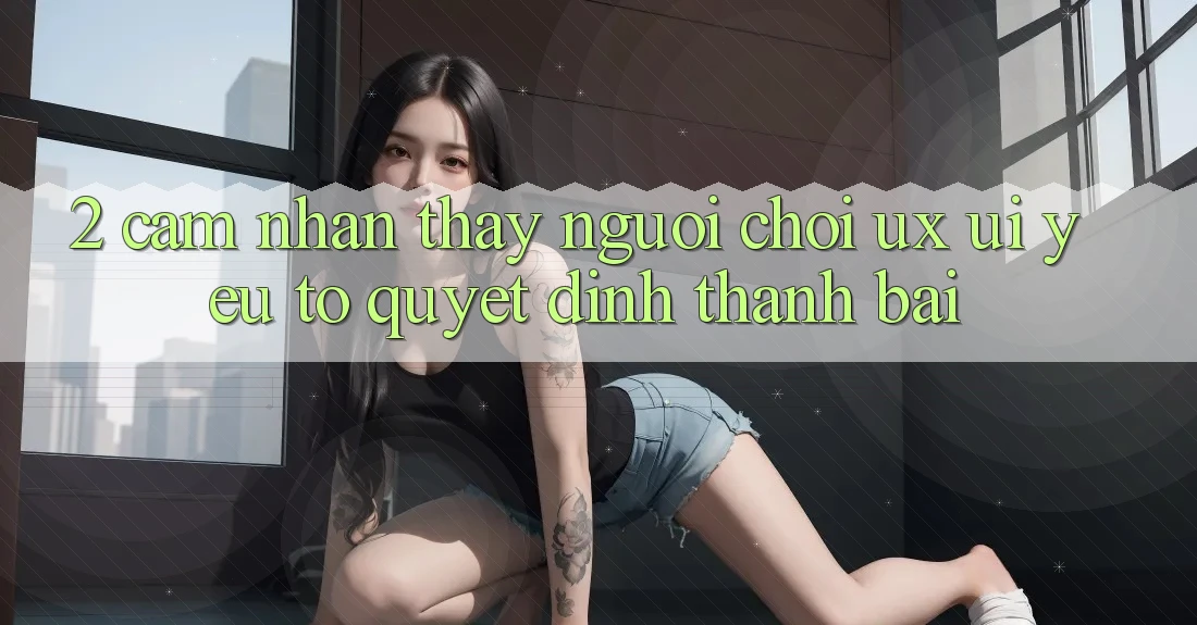 2. Cảm nhận thấy Người chơi (UX/UI): Yếu Tố Quyết Định Thành Bại