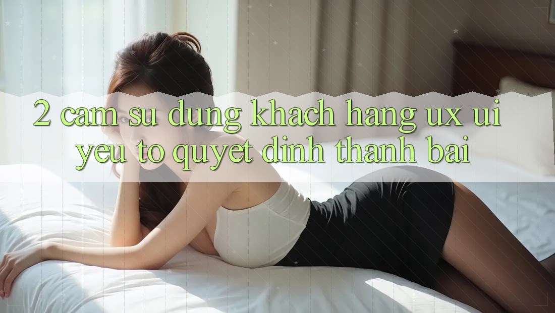 2. Cảm sử dụng Khách hàng (UX/UI): Yếu Tố Quyết Định Thành Bại 2. Cảm sử dụng Khách hàng (UX/UI): Yếu Tố Quyết Định Thành Bại