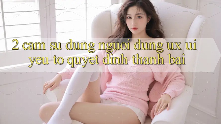 2. Cảm sử dụng Người Dùng (UX/UI): Yếu Tố Quyết Định Thành Bại