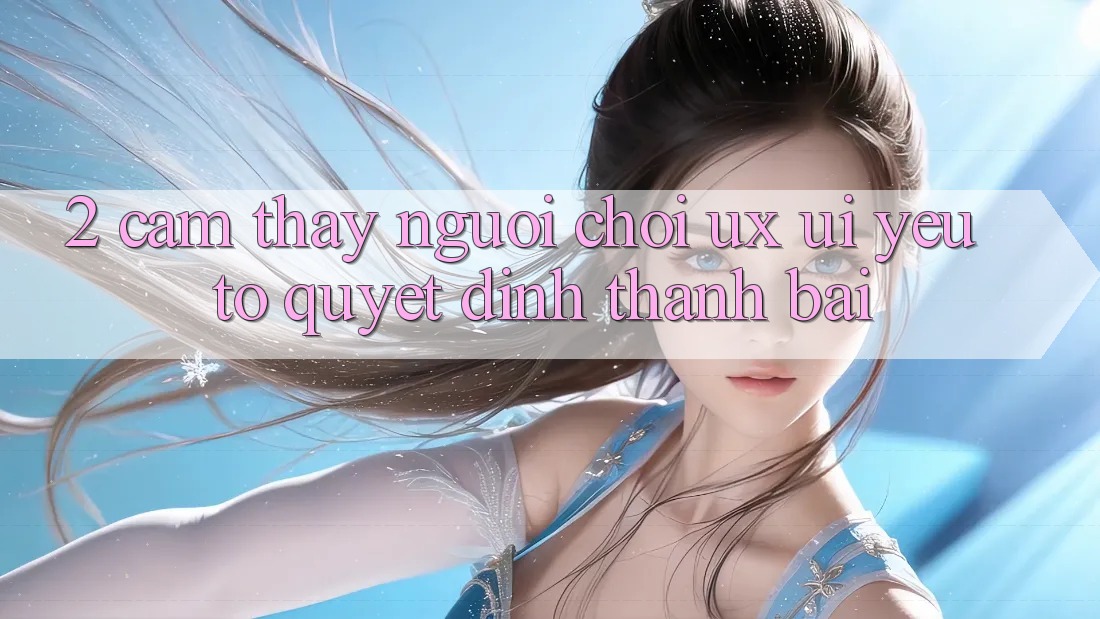 2. Cảm thấy Người chơi (UX/UI): Yếu Tố Quyết Định Thành Bại 2. Cảm thấy Người chơi (UX/UI): Yếu Tố Quyết Định Thành Bại