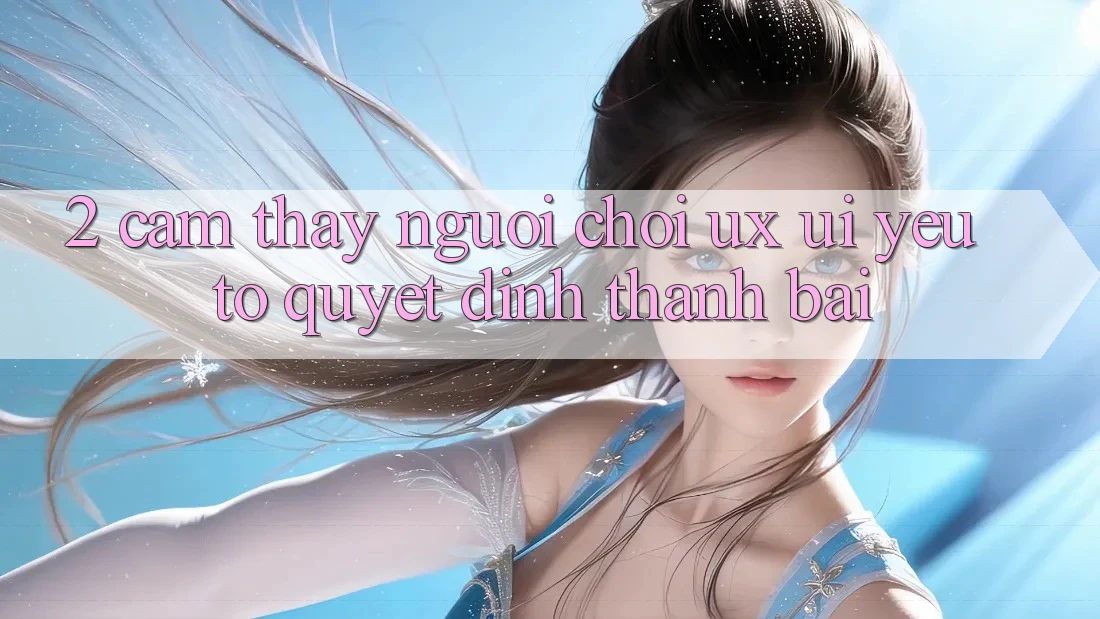 2. Cảm thấy Người chơi (UX/UI): Yếu Tố Quyết Định Thành Bại