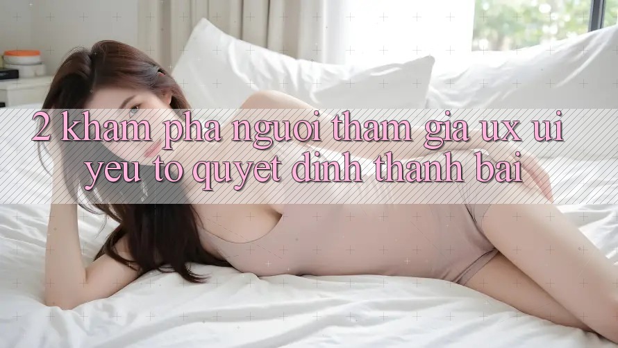 2. Khám phá Người tham gia (UX/UI): Yếu Tố Quyết Định Thành Bại