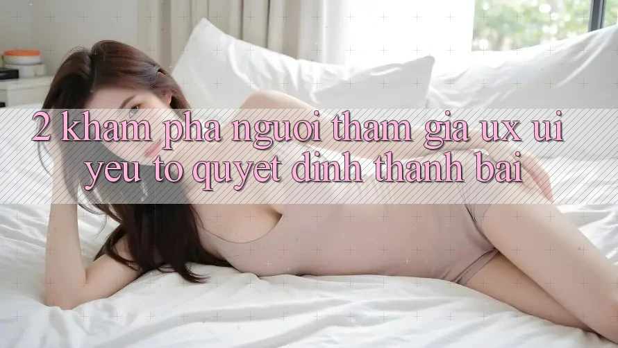 2. Khám phá Người tham gia (UX/UI): Yếu Tố Quyết Định Thành Bại 2. Khám phá Người tham gia (UX/UI): Yếu Tố Quyết Định Thành Bại
