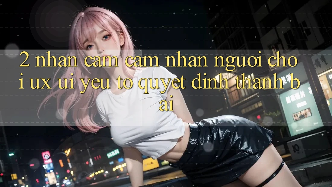 2. Nhận cảm cảm nhận Người chơi (UX/UI): Yếu Tố Quyết Định Thành Bại 2. Nhận cảm cảm nhận Người chơi (UX/UI): Yếu Tố Quyết Định Thành Bại