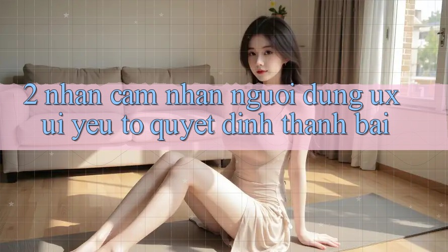2. Nhận cảm nhận Người Dùng (UX/UI): Yếu Tố Quyết Định Thành Bại