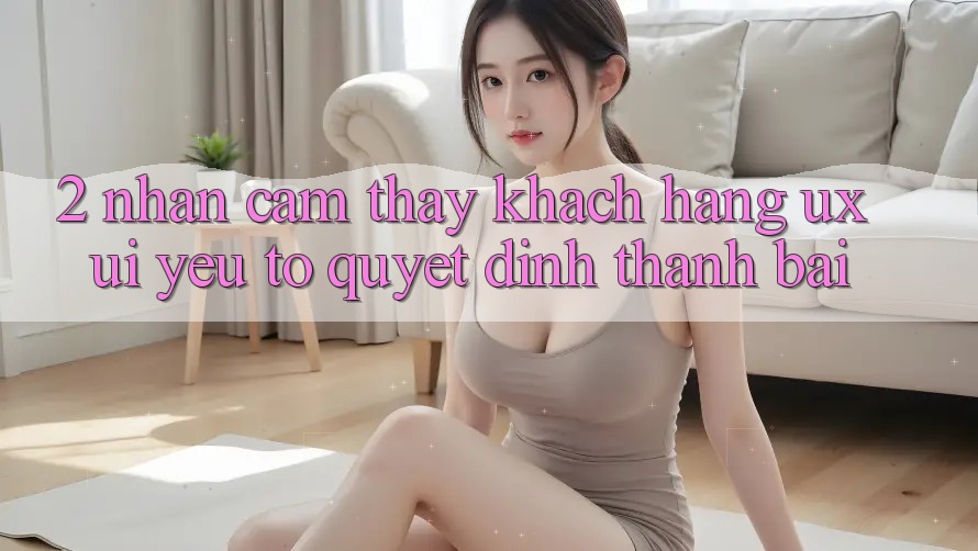 2. Nhận cảm thấy Khách hàng (UX/UI): Yếu Tố Quyết Định Thành Bại 2. Nhận cảm thấy Khách hàng (UX/UI): Yếu Tố Quyết Định Thành Bại