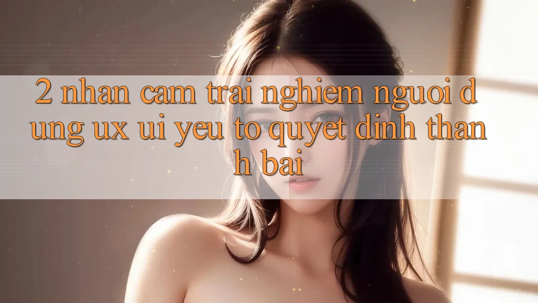 2. Nhận cảm trải nghiệm Người Dùng (UX/UI): Yếu Tố Quyết Định Thành Bại 2. Nhận cảm trải nghiệm Người Dùng (UX/UI): Yếu Tố Quyết Định Thành Bại