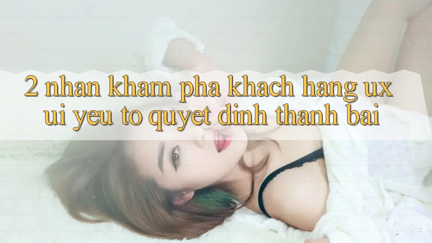 2. Nhận khám phá Khách hàng (UX/UI): Yếu Tố Quyết Định Thành Bại 2. Nhận khám phá Khách hàng (UX/UI): Yếu Tố Quyết Định Thành Bại