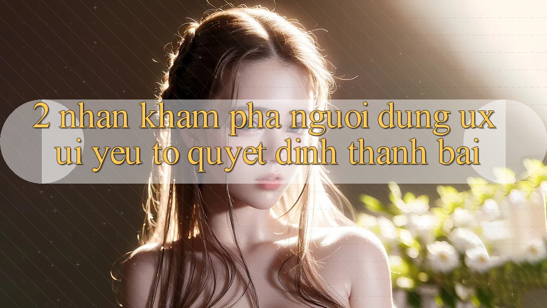 2. Nhận khám phá Người Dùng (UX/UI): Yếu Tố Quyết Định Thành Bại 2. Nhận khám phá Người Dùng (UX/UI): Yếu Tố Quyết Định Thành Bại
