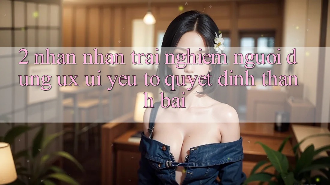 2. Nhận nhận trải nghiệm Người Dùng (UX/UI): Yếu Tố Quyết Định Thành Bại