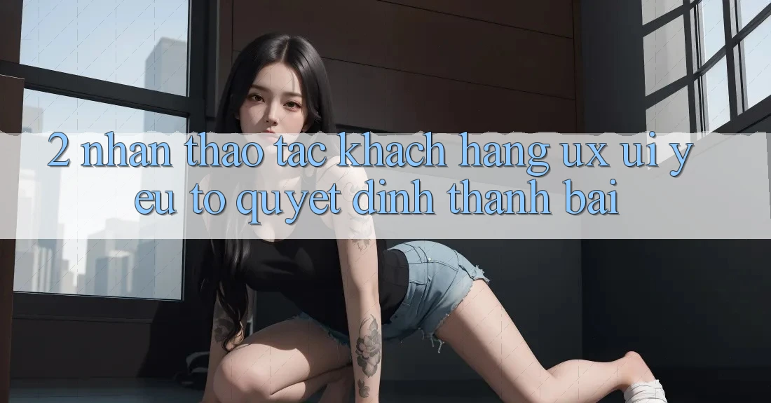 2. Nhận thao tác Khách hàng (UX/UI): Yếu Tố Quyết Định Thành Bại 2. Nhận thao tác Khách hàng (UX/UI): Yếu Tố Quyết Định Thành Bại