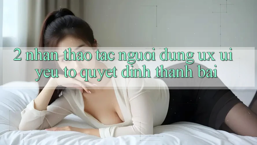 2. Nhận thao tác Người Dùng (UX/UI): Yếu Tố Quyết Định Thành Bại