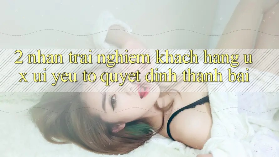 2. Nhận trải nghiệm Khách hàng (UX/UI): Yếu Tố Quyết Định Thành Bại 2. Nhận trải nghiệm Khách hàng (UX/UI): Yếu Tố Quyết Định Thành Bại