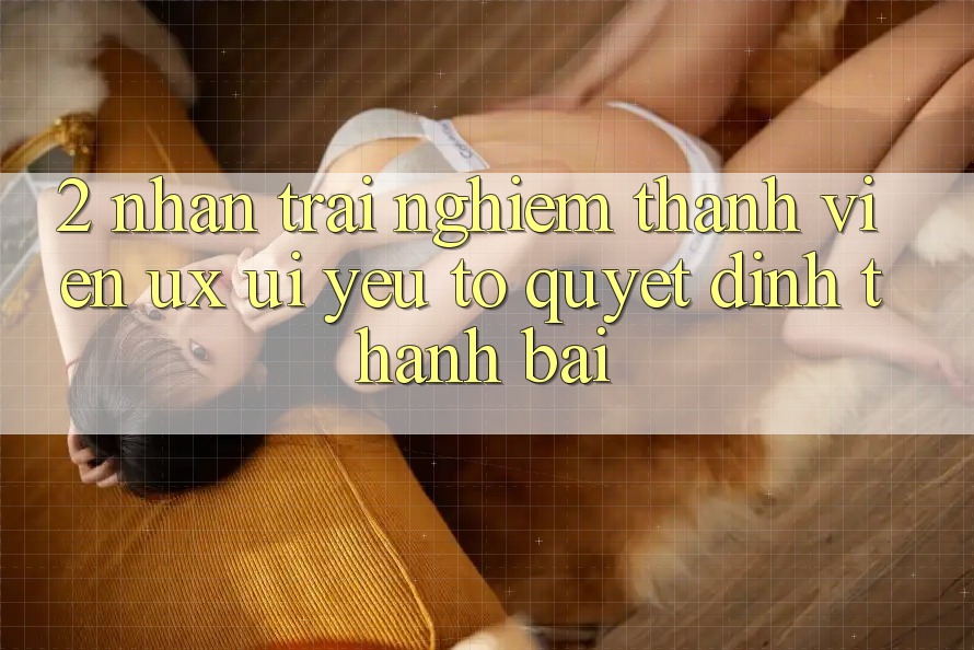 2. Nhận trải nghiệm Thành viên (UX/UI): Yếu Tố Quyết Định Thành Bại 2. Nhận trải nghiệm Thành viên (UX/UI): Yếu Tố Quyết Định Thành Bại