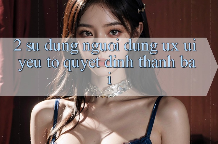 2. Sử dụng Người Dùng (UX/UI): Yếu Tố Quyết Định Thành Bại 2. Sử dụng Người Dùng (UX/UI): Yếu Tố Quyết Định Thành Bại
