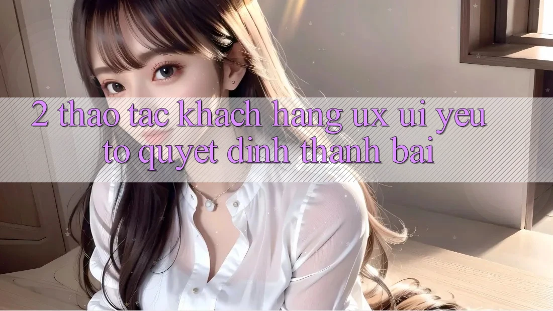 2. Thao tác Khách hàng (UX/UI): Yếu Tố Quyết Định Thành Bại