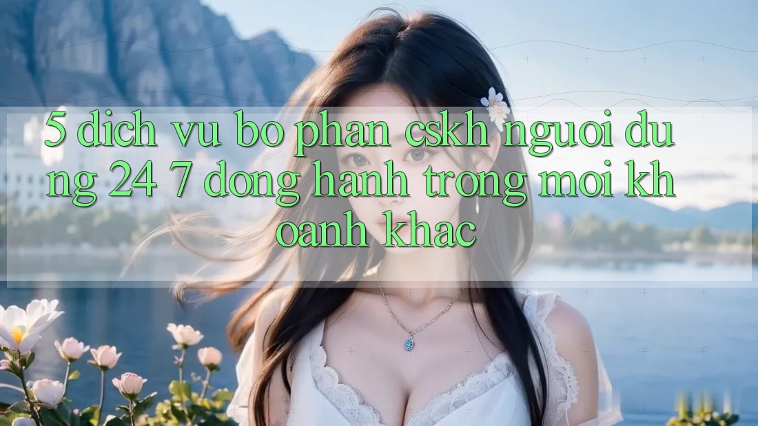 5. Dịch Vụ Bộ phận CSKH Người dùng 24/7: Đồng Hành Trong Mọi Khoảnh Khắc