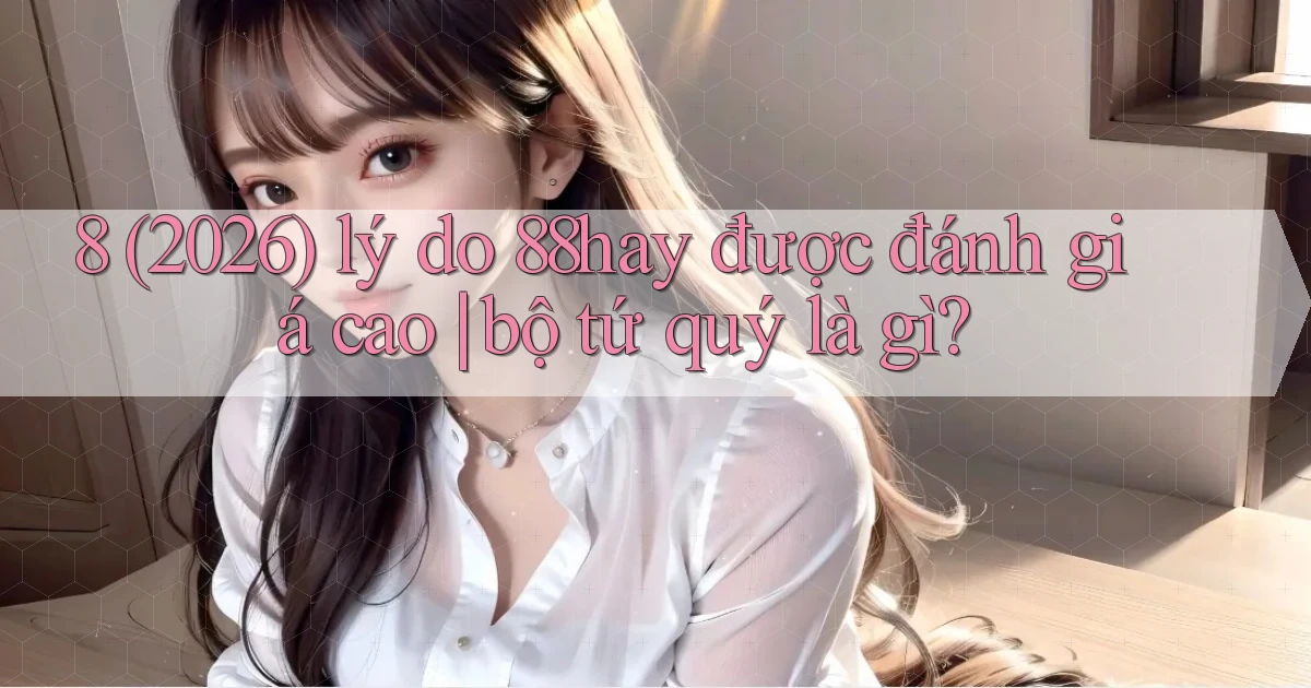 8 (2026) lý do 88hay được đánh giá cao bộ tứ quý là gì