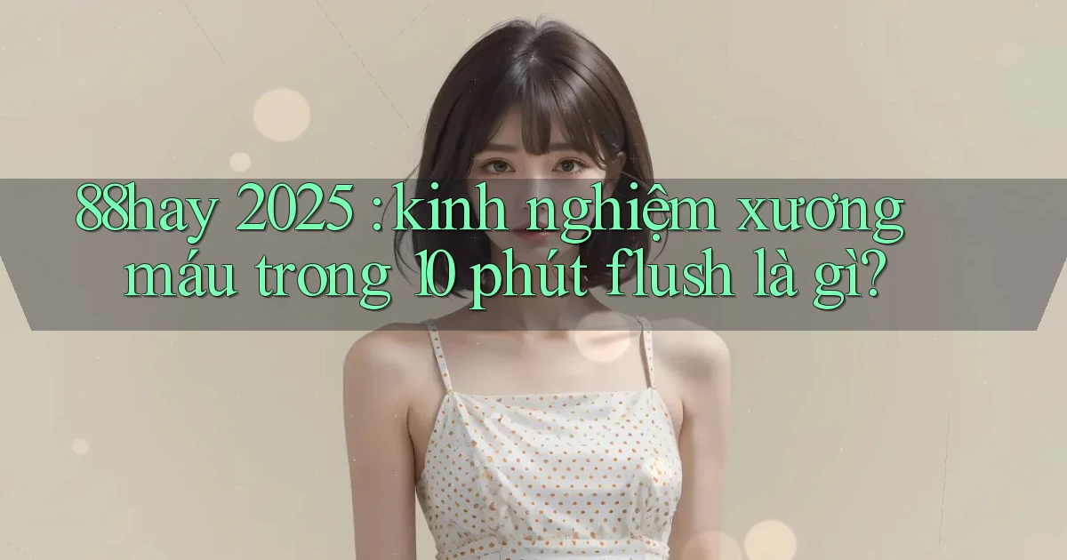 88hay 2025 kinh nghiệm xương máu trong 10 phút flush là gì