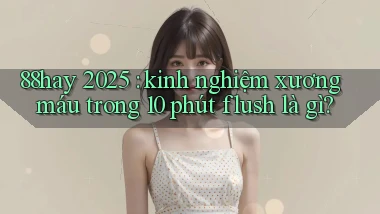 88hay 2025 kinh nghiệm xương máu trong 10 phút flush là gì