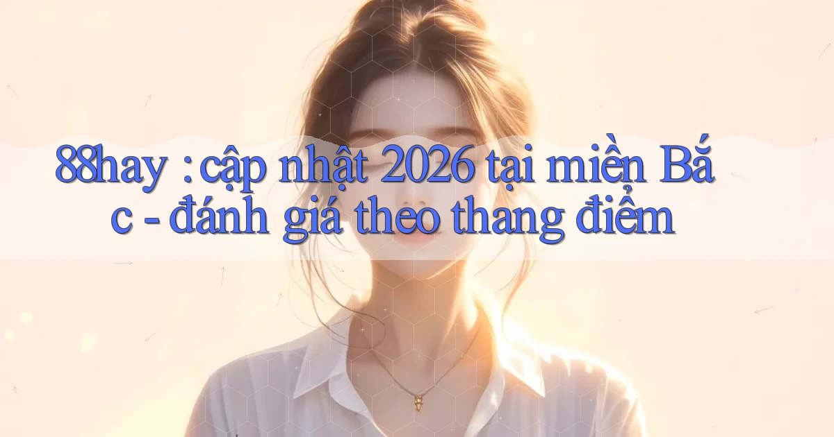 88hay cập nhật 2026 tại miền Bắc   đánh giá theo thang điểm