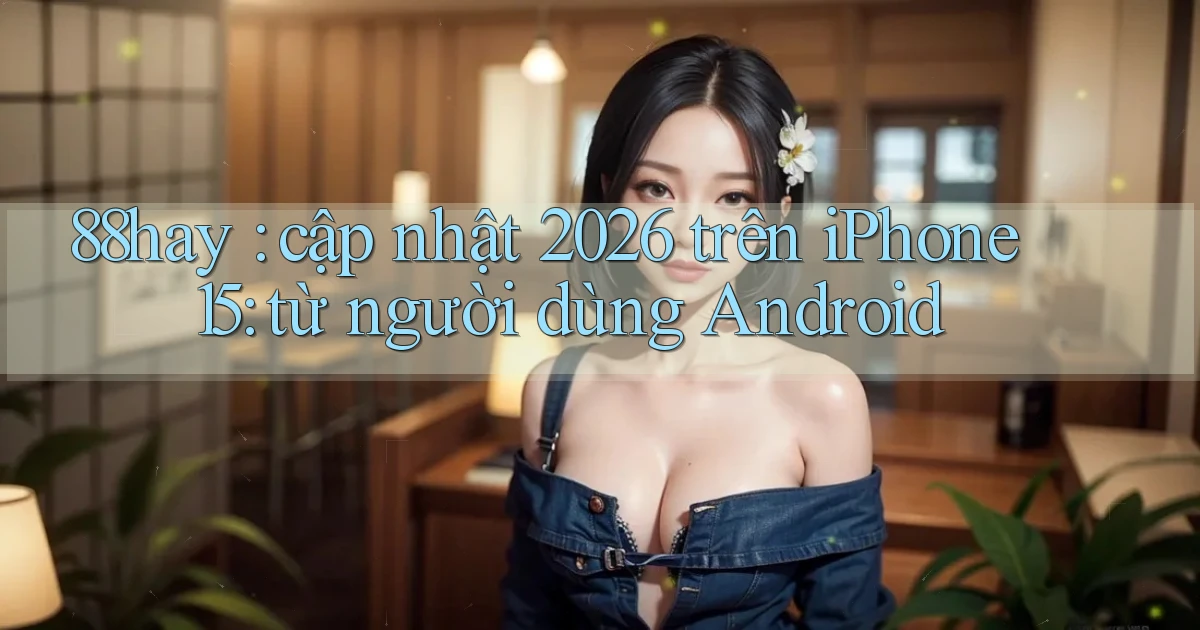88hay cập nhật 2026 trên iPhone 15 từ người dùng Android