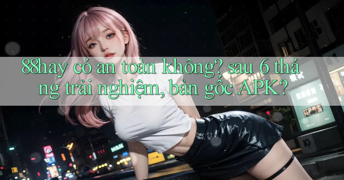 88hay có an toàn không sau 6 tháng trải nghiệm, bản gốc APK