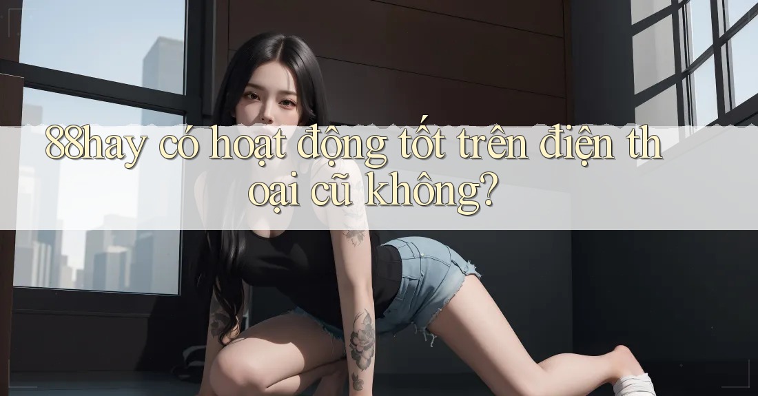 88hay có hoạt động tốt trên điện thoại cũ không? 88hay có hoạt động tốt trên điện thoại cũ không?