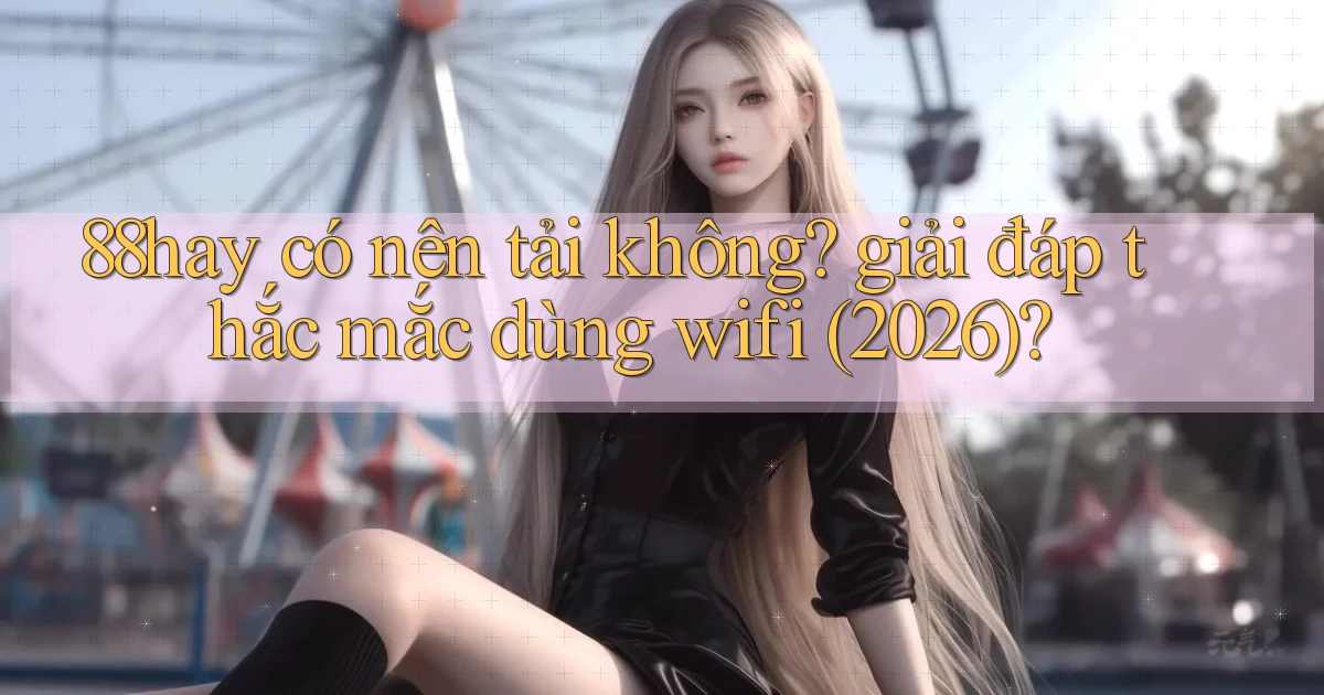 88hay có nên tải không giải đáp thắc mắc dùng wifi (2026)