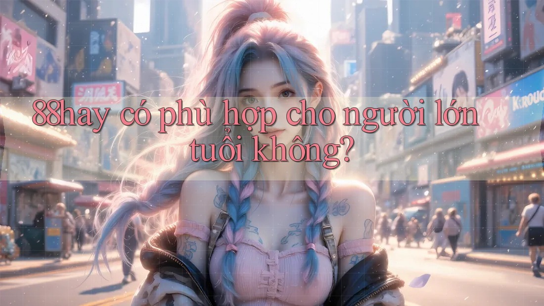 88hay có phù hợp cho người lớn tuổi không? 88hay có phù hợp cho người lớn tuổi không?