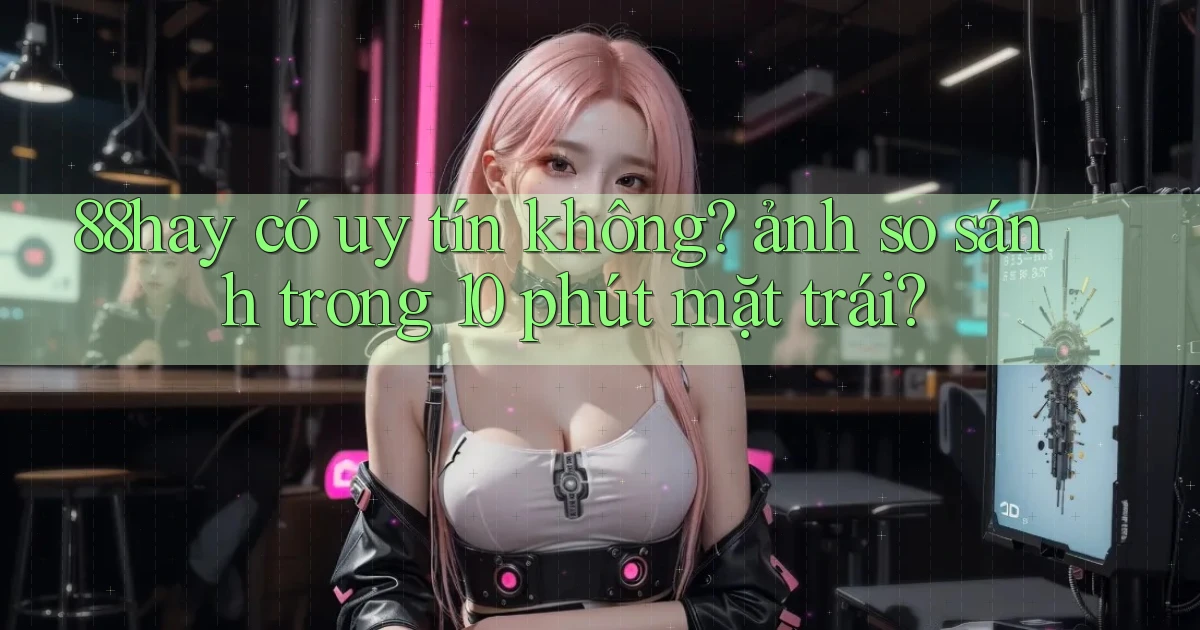 88hay có uy tín không ảnh so sánh trong 10 phút mặt trái