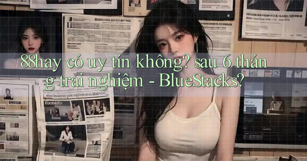 88hay có uy tín không sau 6 tháng trải nghiệm   BlueStacks