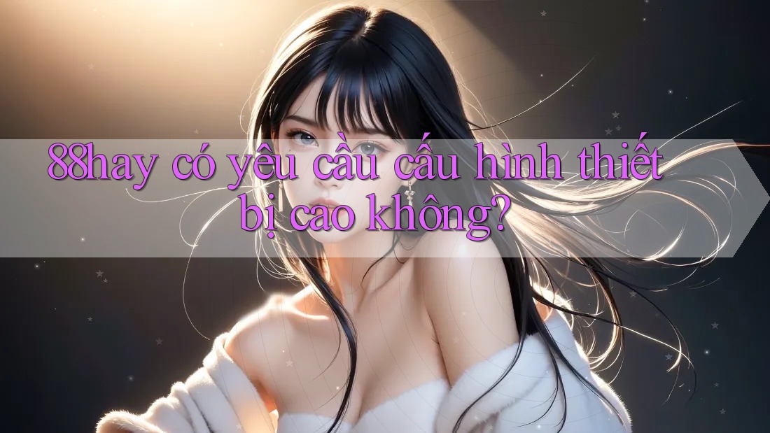 88hay có yêu cầu cấu hình thiết bị cao không? 88hay có yêu cầu cấu hình thiết bị cao không?