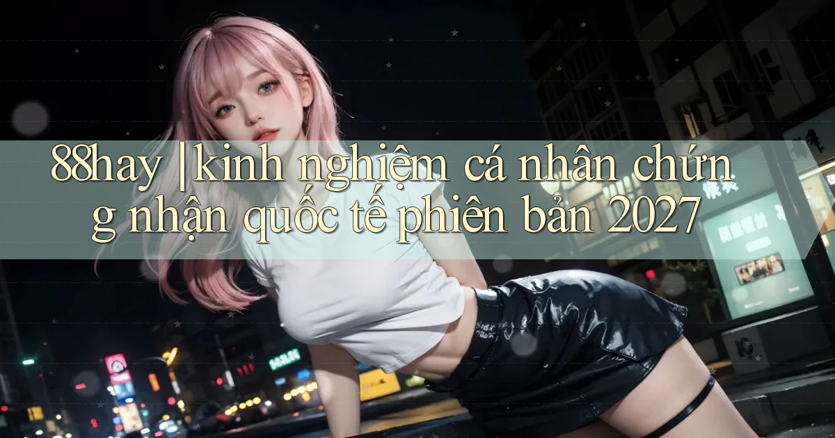 88hay kinh nghiệm cá nhân chứng nhận quốc tế phiên bản 2027
