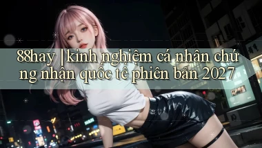 88hay kinh nghiệm cá nhân chứng nhận quốc tế phiên bản 2027