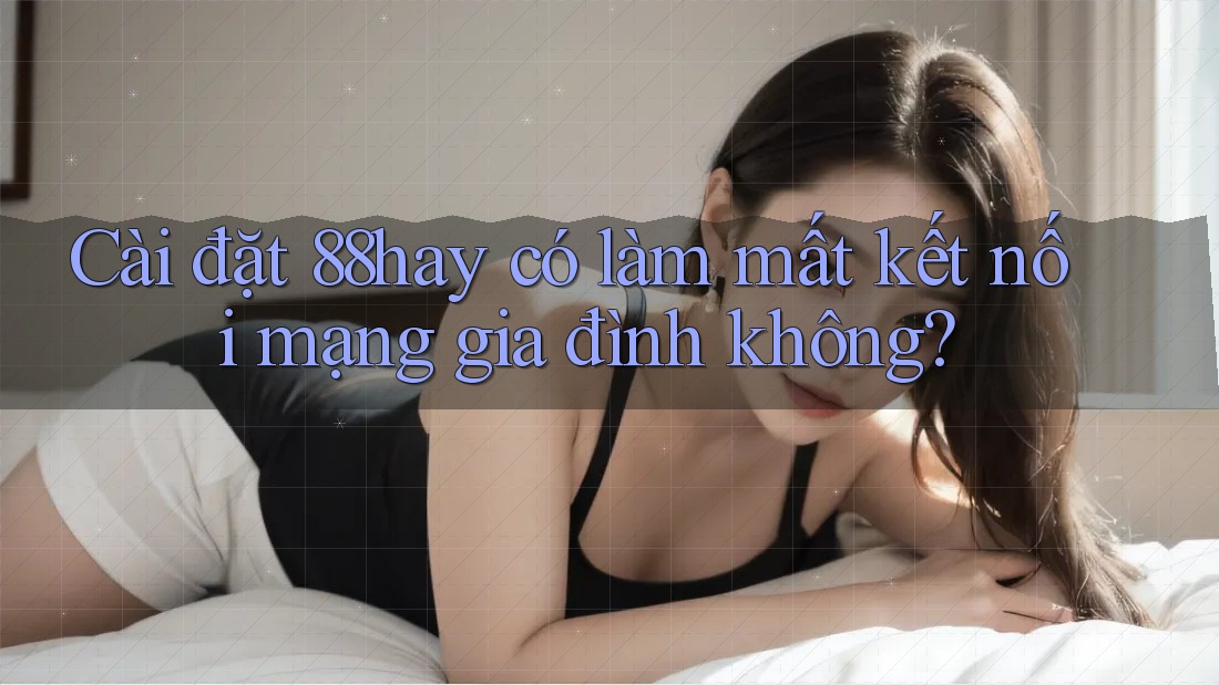 Cài đặt 88hay có làm mất kết nối mạng gia đình không? Cài đặt 88hay có làm mất kết nối mạng gia đình không?