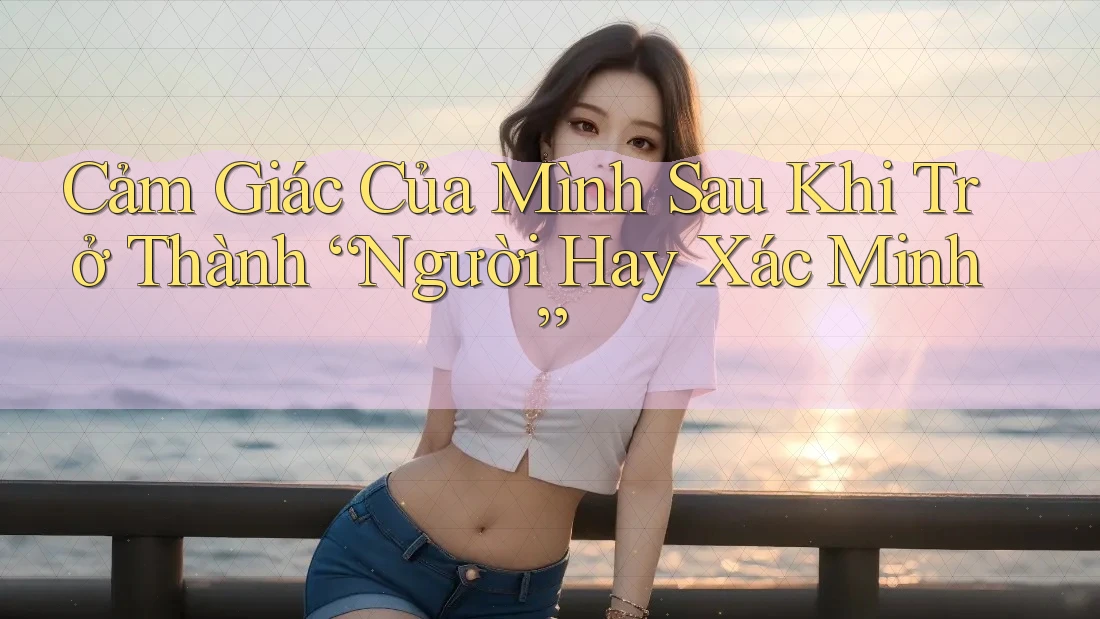Cảm Giác Của Mình Sau Khi Trở Thành “Người Hay Xác Minh” Cảm Giác Của Mình Sau Khi Trở Thành “Người Hay Xác Minh”