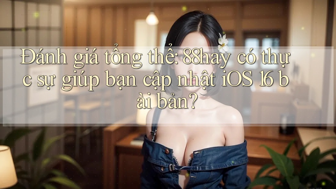 Đánh giá tổng thể: 88hay có thực sự giúp bạn cập nhật iOS 16 bài bản?
