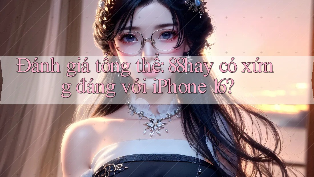 Đánh giá tổng thể: 88hay có xứng đáng với iPhone 16? Đánh giá tổng thể: 88hay có xứng đáng với iPhone 16?