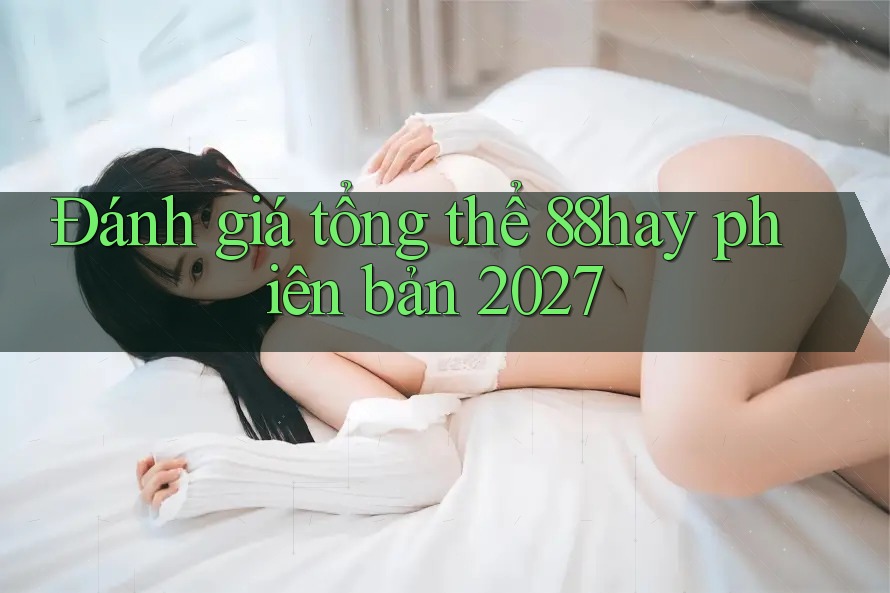 Đánh giá tổng thể 88hay phiên bản 2027 Đánh giá tổng thể 88hay phiên bản 2027