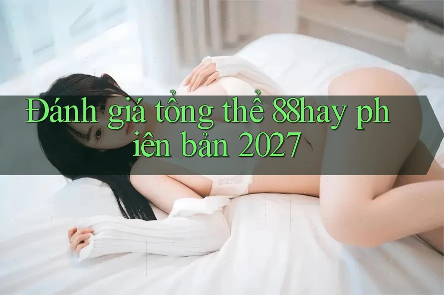 Đánh giá tổng thể 88hay phiên bản 2027 Đánh giá tổng thể 88hay phiên bản 2027