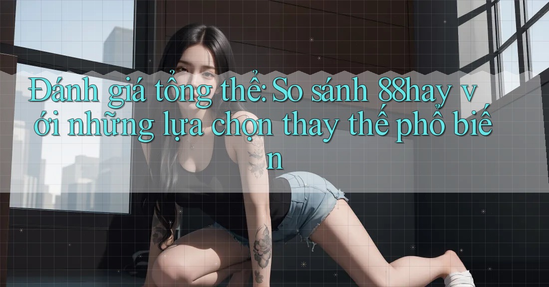 Đánh giá tổng thể: So sánh 88hay với những lựa chọn thay thế phổ biến Đánh giá tổng thể: So sánh 88hay với những lựa chọn thay thế phổ biến