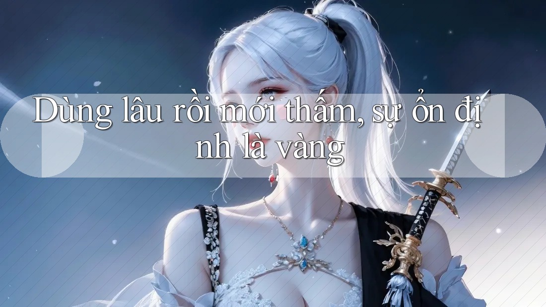 Dùng lâu rồi mới thấm, sự ổn định là vàng Dùng lâu rồi mới thấm, sự ổn định là vàng